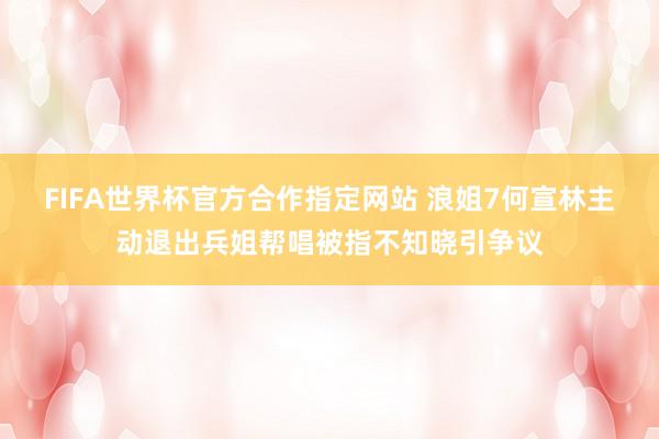 FIFA世界杯官方合作指定网站 浪姐7何宣林主动退出兵姐帮唱被指不知晓引争议