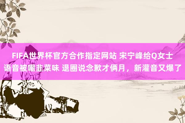 FIFA世界杯官方合作指定网站 宋宁峰给Q女士语音被嘲韭菜味 退圈说念歉才俩月,新灌音又爆了