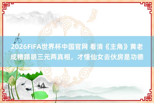 2026FIFA世界杯中国官网 看清《主角》黄老成糟蹋胡三元两真相,才懂仙女去伙房是功德