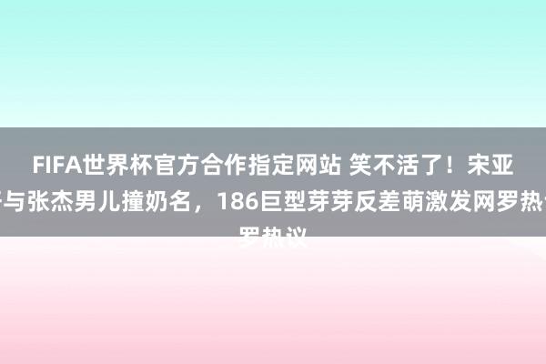 FIFA世界杯官方合作指定网站 笑不活了!宋亚轩与张杰男儿撞奶名,186巨型芽芽反差萌激发网罗热议