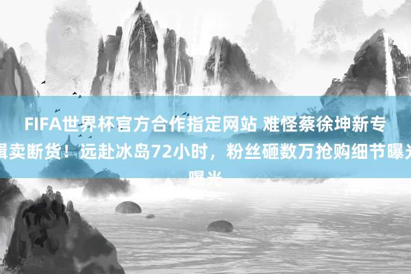 FIFA世界杯官方合作指定网站 难怪蔡徐坤新专辑卖断货!远赴冰岛72小时,粉丝砸数万抢购细节曝光