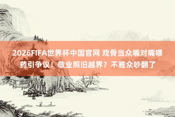 2026FIFA世界杯中国官网 戏骨当众嘴对嘴喂药引争议!敬业照旧越界?不雅众吵翻了
