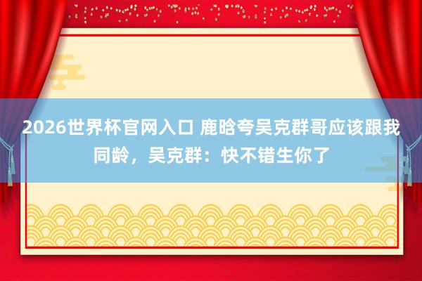 2026世界杯官网入口 鹿晗夸吴克群哥应该跟我同龄,吴克群:快不错生你了