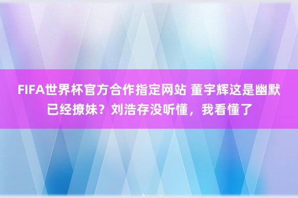 FIFA世界杯官方合作指定网站 董宇辉这是幽默已经撩妹?刘浩存没听懂,我看懂了