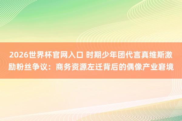 2026世界杯官网入口 时期少年团代言真维斯激励粉丝争议:商务资源左迁背后的偶像产业窘境