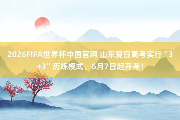 2026FIFA世界杯中国官网 山东夏日高考实行“3+3”历练模式,6月7日起开考!