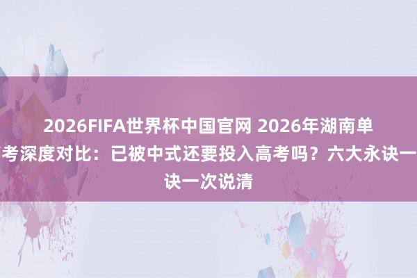 2026FIFA世界杯中国官网 2026年湖南单招与高考深度对比:已被中式还要投入高考吗?六大永诀一次说清