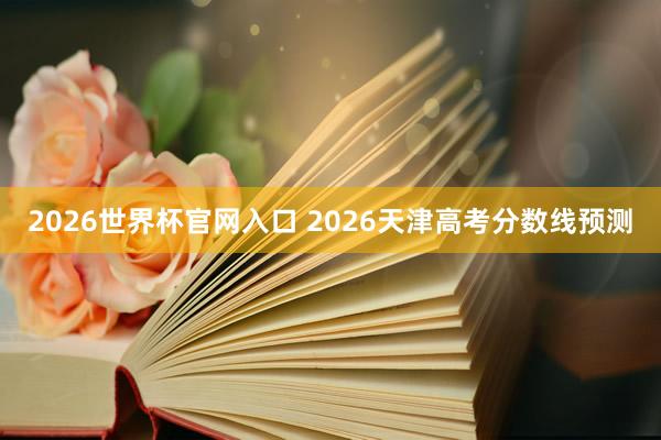 2026世界杯官网入口 2026天津高考分数线预测