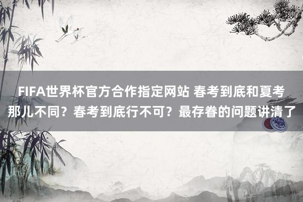 FIFA世界杯官方合作指定网站 春考到底和夏考那儿不同?春考到底行不可?最存眷的问题讲清了