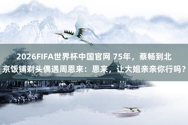 2026FIFA世界杯中国官网 75年,蔡畅到北京饭铺剃头偶遇周恩来:恩来,让大姐亲亲你行吗?
