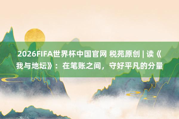 2026FIFA世界杯中国官网 税苑原创 | 读《我与地坛》:在笔账之间,守好平凡的分量
