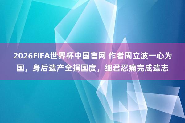 2026FIFA世界杯中国官网 作者周立波一心为国，身后遗产全捐国度，细君忍痛完成遗志