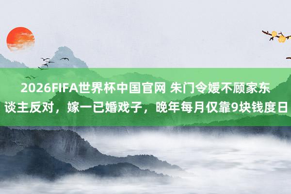 2026FIFA世界杯中国官网 朱门令嫒不顾家东谈主反对,嫁一已婚戏子,晚年每月仅靠9块钱度日