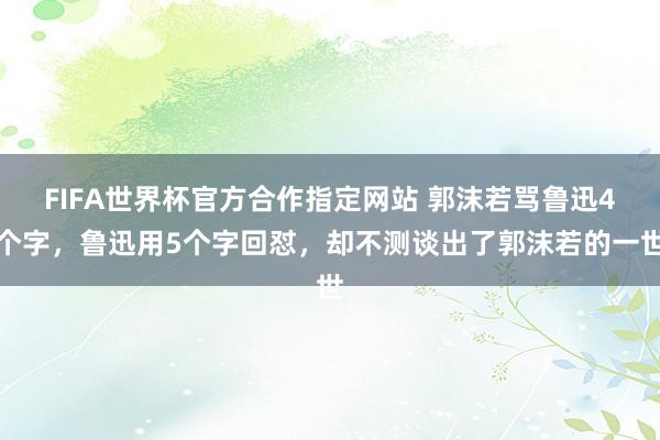 FIFA世界杯官方合作指定网站 郭沫若骂鲁迅4个字,鲁迅用5个字回怼,却不测谈出了郭沫若的一世