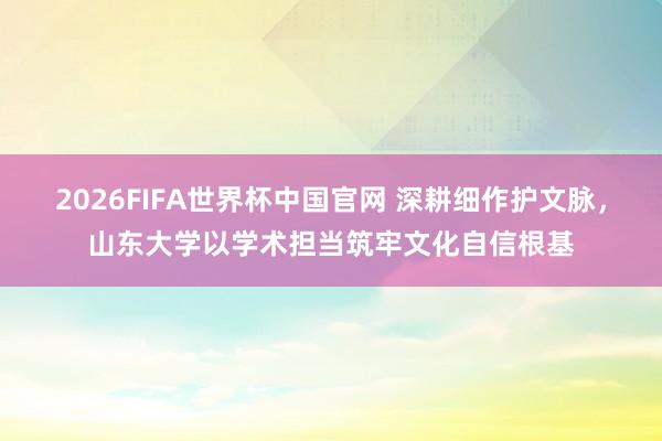 2026FIFA世界杯中国官网 深耕细作护文脉,山东大学以学术担当筑牢文化自信根基