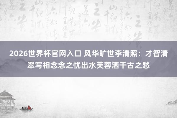 2026世界杯官网入口 风华旷世李清照:才智清翠写相念念之忧出水芙蓉洒千古之愁
