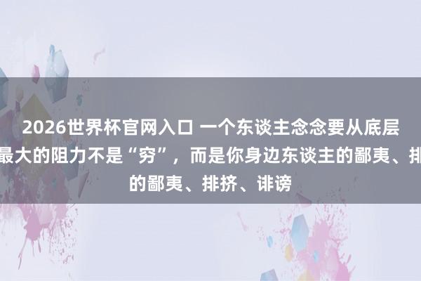 2026世界杯官网入口 一个东谈主念念要从底层爬出来,最大的阻力不是“穷”,而是你身边东谈主的鄙夷、排挤、诽谤