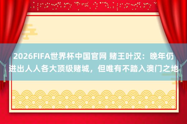 2026FIFA世界杯中国官网 赌王叶汉：晚年仍进出人人各大顶级赌城，但唯有不踏入澳门之地