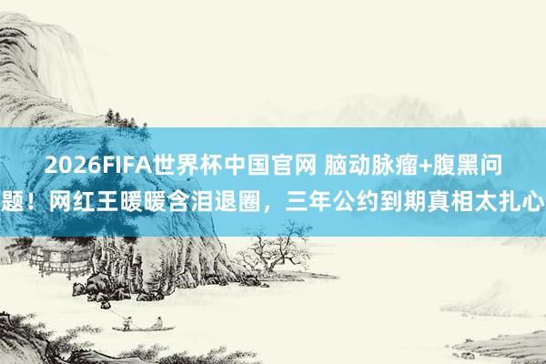 2026FIFA世界杯中国官网 脑动脉瘤+腹黑问题!网红王暖暖含泪退圈,三年公约到期真相太扎心