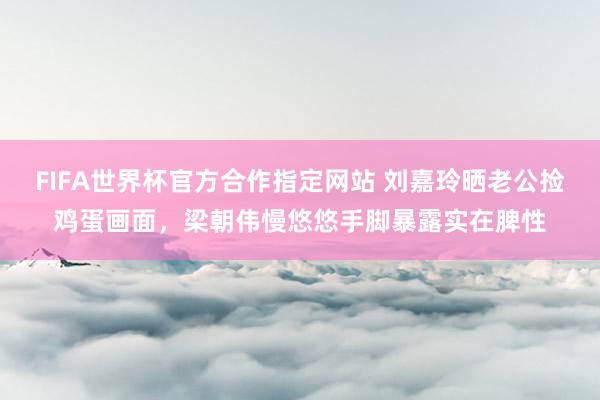 FIFA世界杯官方合作指定网站 刘嘉玲晒老公捡鸡蛋画面,梁朝伟慢悠悠手脚暴露实在脾性