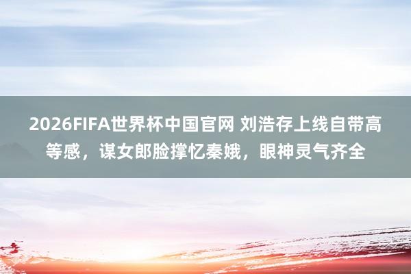 2026FIFA世界杯中国官网 刘浩存上线自带高等感,谋女郎脸撑忆秦娥,眼神灵气齐全