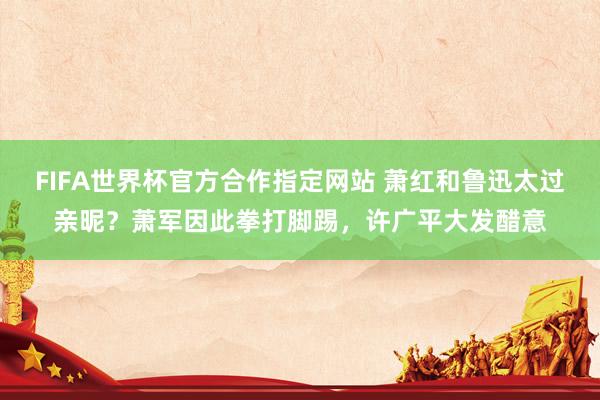FIFA世界杯官方合作指定网站 萧红和鲁迅太过亲昵?萧军因此拳打脚踢,许广平大发醋意