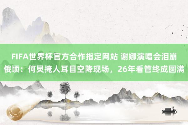 FIFA世界杯官方合作指定网站 谢娜演唱会泪崩俄顷:何炅掩人耳目空降现场,26年看管终成圆满