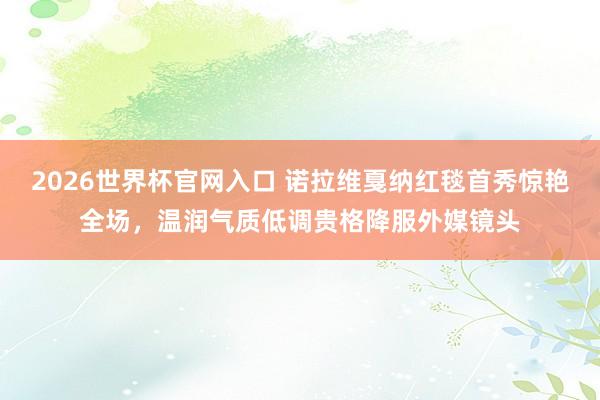 2026世界杯官网入口 诺拉维戛纳红毯首秀惊艳全场,温润气质低调贵格降服外媒镜头