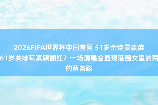 2026FIFA世界杯中国官网 51岁佘诗曼赢麻了?61岁关咏荷素颜翻红?一场演唱会显现港圈女星的两条路