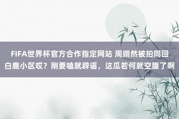 FIFA世界杯官方合作指定网站 周翊然被拍同回白鹿小区哎?刚要嗑就辟谣,这瓜若何就空腹了啊