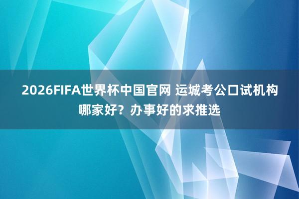 2026FIFA世界杯中国官网 运城考公口试机构哪家好?办事好的求推选