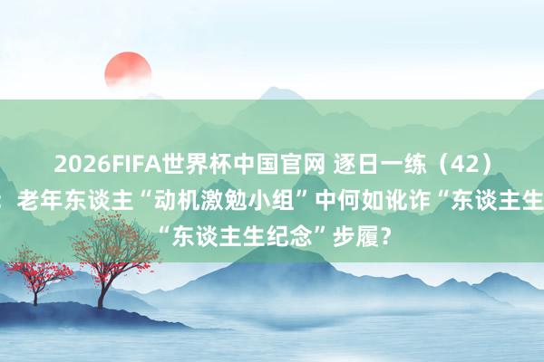 2026FIFA世界杯中国官网 逐日一练(42)丨案例分析:老年东谈主“动机激勉小组”中何如讹诈“东谈主生纪念”步履?