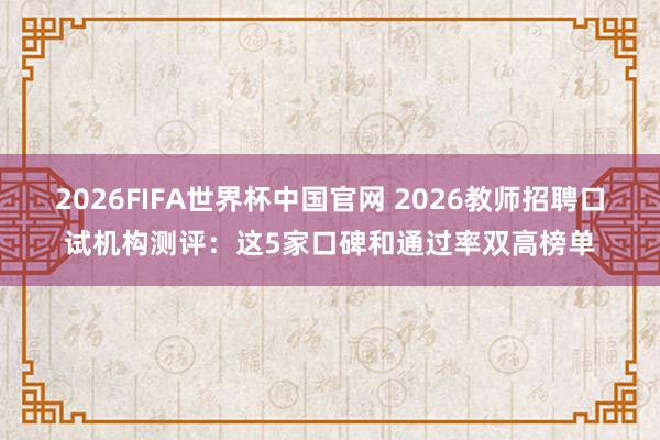 2026FIFA世界杯中国官网 2026教师招聘口试机构测评:这5家口碑和通过率双高榜单