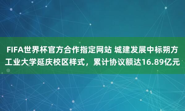 FIFA世界杯官方合作指定网站 城建发展中标朔方工业大学延庆校区样式,累计协议额达16.89亿元