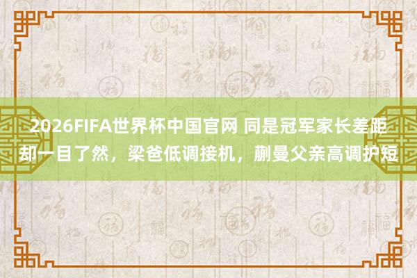 2026FIFA世界杯中国官网 同是冠军家长差距却一目了然,梁爸低调接机,蒯曼父亲高调护短
