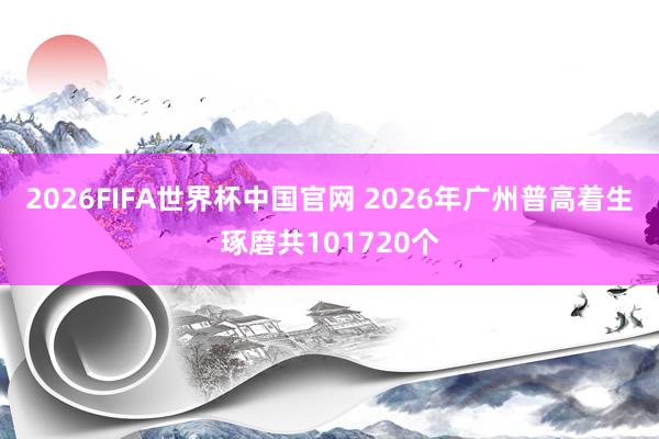 2026FIFA世界杯中国官网 2026年广州普高着生琢磨共101720个