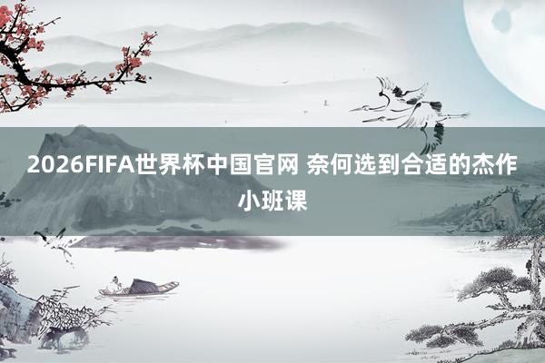 2026FIFA世界杯中国官网 奈何选到合适的杰作小班课