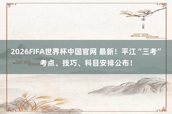 2026FIFA世界杯中国官网 最新!平江“三考”考点、技巧、科目安排公布!