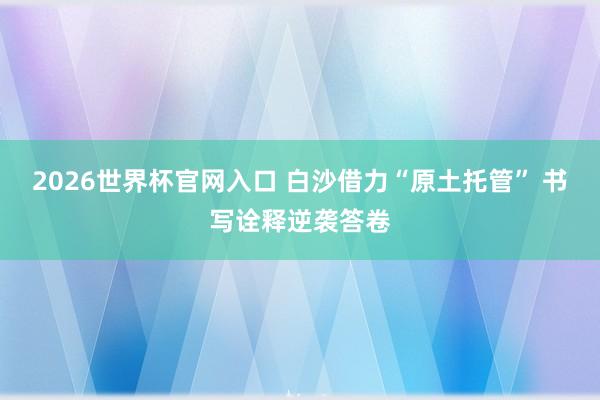 2026世界杯官网入口 白沙借力“原土托管” 书写诠释逆袭答卷