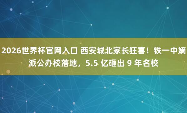 2026世界杯官网入口 西安城北家长狂喜!铁一中嫡派公办校落地,5.5 亿砸出 9 年名校