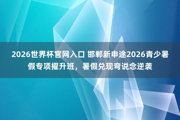 2026世界杯官网入口 邯郸新申途2026青少暑假专项擢升班,暑假兑现弯说念逆袭