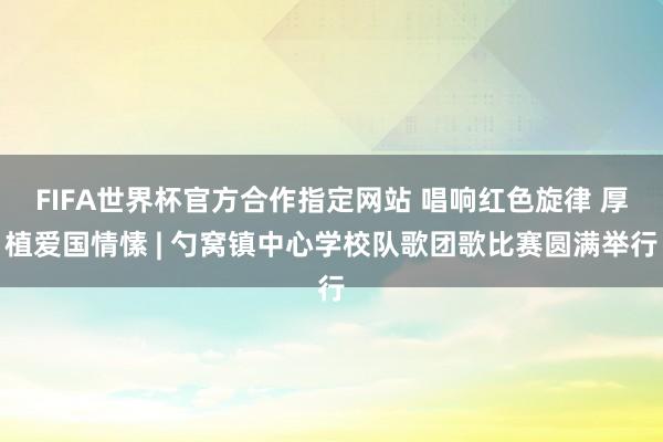 FIFA世界杯官方合作指定网站 唱响红色旋律 厚植爱国情愫 | 勺窝镇中心学校队歌团歌比赛圆满举行