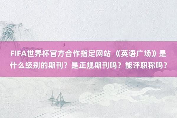 FIFA世界杯官方合作指定网站 《英语广场》是什么级别的期刊？是正规期刊吗？能评职称吗？