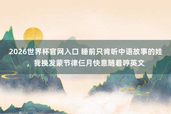 2026世界杯官网入口 睡前只肯听中语故事的娃,我换发蒙节律仨月快意随着哼英文