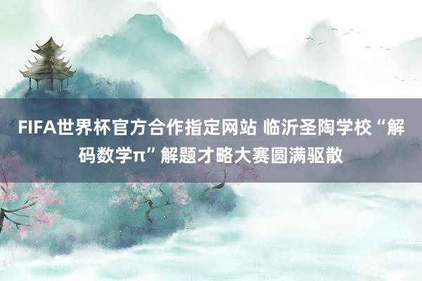 FIFA世界杯官方合作指定网站 临沂圣陶学校“解码数学π”解题才略大赛圆满驱散