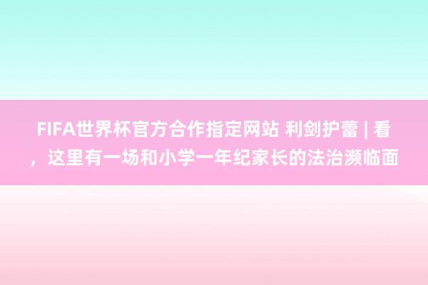 FIFA世界杯官方合作指定网站 利剑护蕾 | 看,这里有一场和小学一年纪家长的法治濒临面