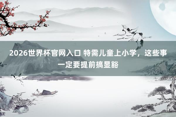 2026世界杯官网入口 特需儿童上小学,这些事一定要提前搞显豁