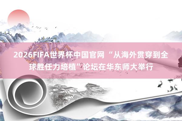 2026FIFA世界杯中国官网 “从海外贯穿到全球胜任力培植”论坛在华东师大举行