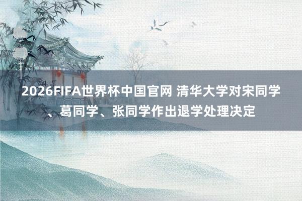 2026FIFA世界杯中国官网 清华大学对宋同学、葛同学、张同学作出退学处理决定