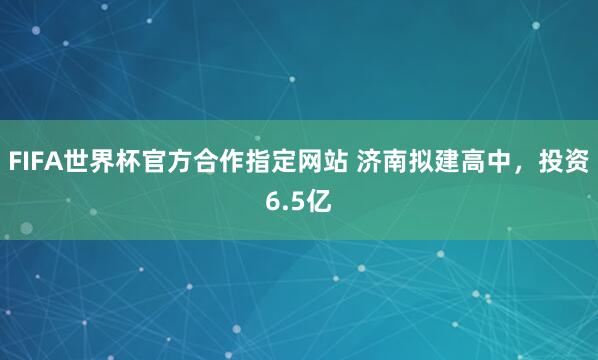 FIFA世界杯官方合作指定网站 济南拟建高中,投资6.5亿